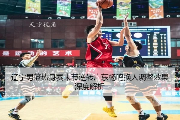 辽宁男篮热身赛末节逆转广东杨鸣换人调整效果深度解析